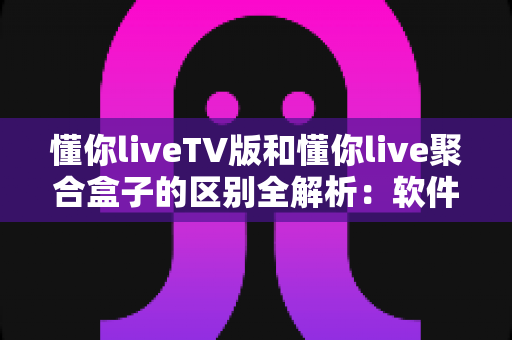懂你liveTV版和懂你live聚合盒子的区别全解析：软件与硬件观影方案怎么选？一文帮你彻底搞懂