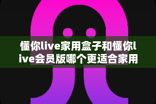 懂你live家用盒子和懂你live会员版哪个更适合家用?家庭K歌方案全方位对比与选购指南 懂你live家用盒子和懂你live会员版哪个更适合家用?家庭K歌方案全方位对比与选购指南