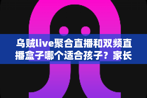 乌贼live聚合直播和双频直播盒子哪个适合孩子?家长选购与使用全攻略 乌贼live聚合直播和双频直播盒子哪个适合孩子?家长选购与使用全攻略