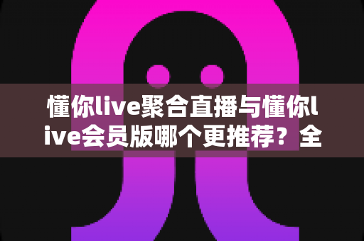 懂你live聚合直播与懂你live会员版哪个更推荐?全面深度对比测评帮你找到最适合的选择 懂你live聚合直播与懂你live会员版哪个更推荐?全面深度对比测评帮你找到最适合的选择