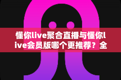 懂你live聚合直播与懂你live会员版哪个更推荐?全面深度对比测评帮你找到最适合的选择 懂你live聚合直播与懂你live会员版哪个更推荐?全面深度对比测评帮你找到最适合的选择