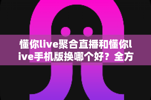 懂你live聚合直播和懂你live手机版换哪个好?全方位对比分析帮你做出最佳选择 懂你live聚合直播和懂你live手机版换哪个好?全方位对比分析帮你做出最佳选择