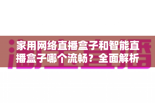 家用网络直播盒子和智能直播盒子哪个流畅?全面解析助你选对直播设备 家用网络直播盒子和智能直播盒子哪个流畅?全面解析助你选对直播设备