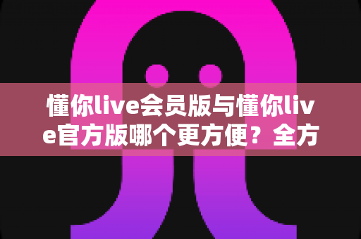 懂你live会员版与懂你live官方版哪个更方便？全方位对比解析助你轻松选择