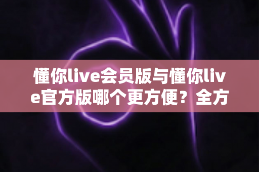 懂你live会员版与懂你live官方版哪个更方便？全方位对比解析助你轻松选择
