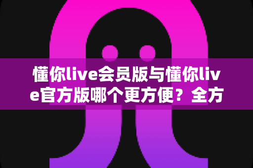 懂你live会员版与懂你live官方版哪个更方便？全方位对比解析助你轻松选择