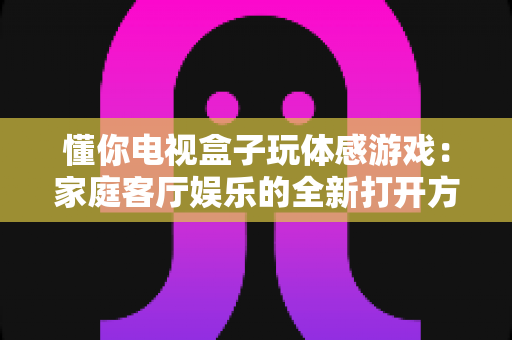 懂你电视盒子玩体感游戏：家庭客厅娱乐的全新打开方式