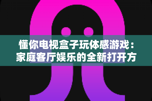 懂你电视盒子玩体感游戏：家庭客厅娱乐的全新打开方式