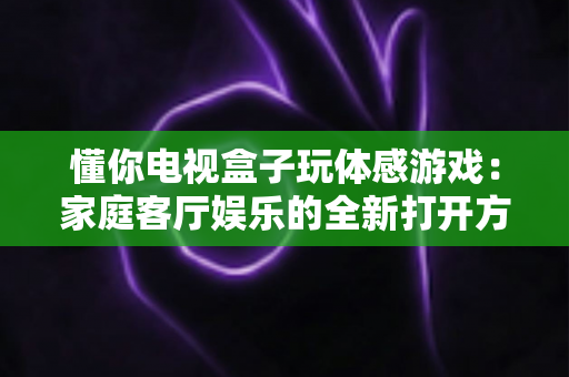 懂你电视盒子玩体感游戏：家庭客厅娱乐的全新打开方式
