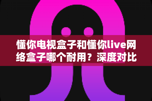 懂你电视盒子和懂你live网络盒子哪个耐用？深度对比解析，帮你选对不花冤枉钱