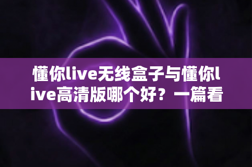 懂你live无线盒子与懂你live高清版哪个好?一篇看懂选购要点与使用体验 懂你live无线盒子与懂你live高清版哪个好?一篇看懂选购要点与使用体验