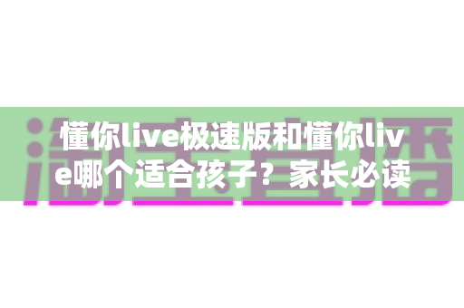 懂你live极速版和懂你live哪个适合孩子?家长必读的全方位对比与选择指南 懂你live极速版和懂你live哪个适合孩子?家长必读的全方位对比与选择指南