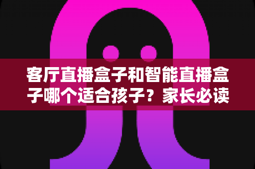 客厅直播盒子和智能直播盒子哪个适合孩子？家长必读的选购指南与全面对比