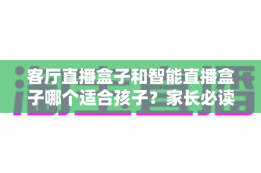 客厅直播盒子和智能直播盒子哪个适合孩子？家长必读的选购指南与全面对比