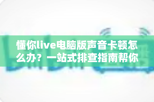 懂你live电脑版声音卡顿怎么办?一站式排查指南帮你恢复流畅音质 懂你live电脑版声音卡顿怎么办?一站式排查指南帮你恢复流畅音质