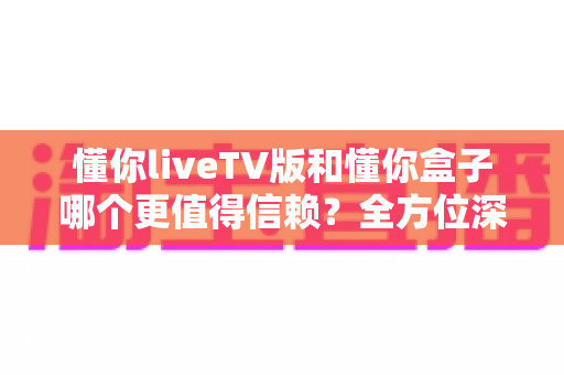 懂你liveTV版和懂你盒子哪个更值得信赖?全方位深度对比评测,帮你找到最安心的家庭观影方案 懂你liveTV版和懂你盒子哪个更值得信赖?全方位深度对比评测,帮你找到最安心的家庭观影方案