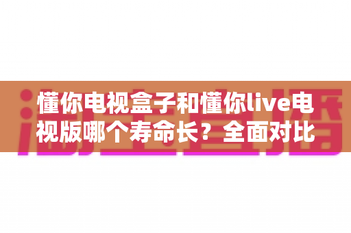 懂你电视盒子和懂你live电视版哪个寿命长?全面对比分析与延寿指南 懂你电视盒子和懂你live电视版哪个寿命长?全面对比分析与延寿指南