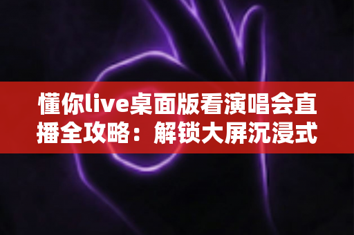 懂你live桌面版看演唱会直播全攻略:解锁大屏沉浸式追星新体验 懂你live桌面版看演唱会直播全攻略:解锁大屏沉浸式追星新体验