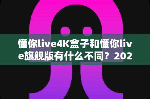 懂你live4K盒子和懂你live旗舰版有什么不同?2025最全对比评测与选购指南 懂你live4K盒子和懂你live旗舰版有什么不同?2025最全对比评测与选购指南