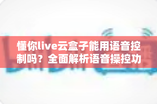 懂你live云盒子能用语音控制吗?全面解析语音操控功能与使用技巧 懂你live云盒子能用语音控制吗?全面解析语音操控功能与使用技巧