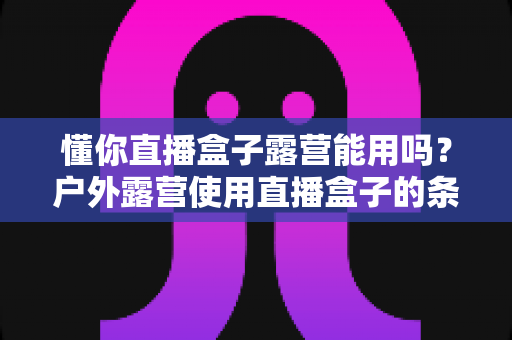 懂你直播盒子露营能用吗？户外露营使用直播盒子的条件、技巧与全面解答