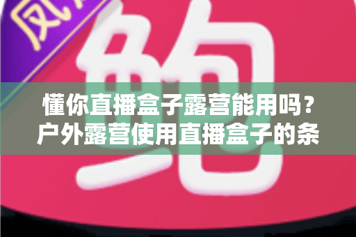 懂你直播盒子露营能用吗？户外露营使用直播盒子的条件、技巧与全面解答