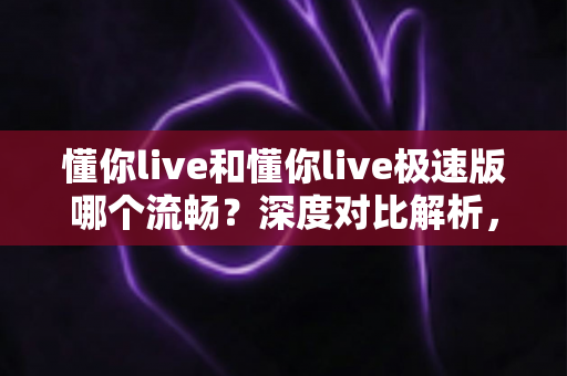 懂你live和懂你live极速版哪个流畅？深度对比解析，帮你选出最顺滑的直播体验