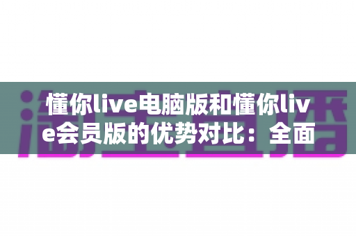 懂你live电脑版和懂你live会员版的优势对比：全面解析两大版本差异，助你找到最佳观看方案
