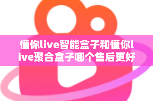 懂你live智能盒子和懂你live聚合盒子哪个售后更好?深度解析两款产品的售后差异与选购指南 懂你live智能盒子和懂你live聚合盒子哪个售后更好?深度解析两款产品的售后差异与选购指南