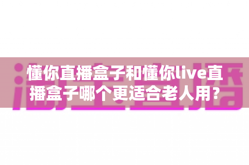 懂你直播盒子和懂你live直播盒子哪个更适合老人用?一篇讲透的贴心选购指南 懂你直播盒子和懂你live直播盒子哪个更适合老人用?一篇讲透的贴心选购指南