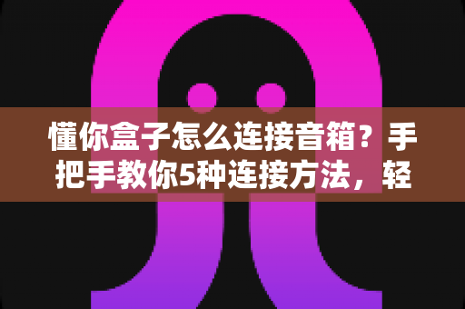懂你盒子怎么连接音箱?手把手教你5种连接方法,轻松打造家庭影院级音效 懂你盒子怎么连接音箱?手把手教你5种连接方法,轻松打造家庭影院级音效