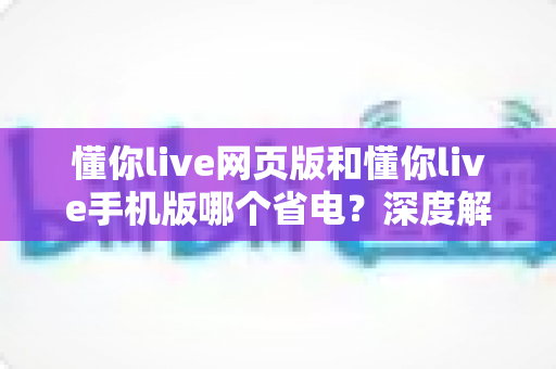 懂你live网页版和懂你live手机版哪个省电？深度解析耗电差异与最佳使用方案