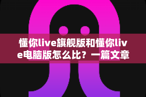懂你live旗舰版和懂你live电脑版怎么比?一篇文章帮你彻底搞懂两大版本的核心差异与选购指南 懂你live旗舰版和懂你live电脑版怎么比?一篇文章帮你彻底搞懂两大版本的核心差异与选购指南