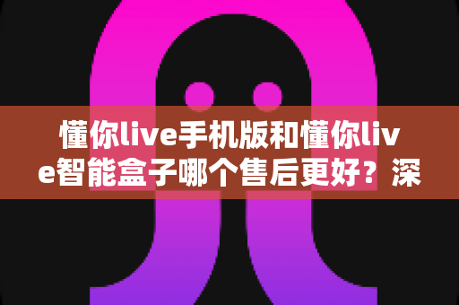 懂你live手机版和懂你live智能盒子哪个售后更好?深度对比帮你选对不踩坑 懂你live手机版和懂你live智能盒子哪个售后更好?深度对比帮你选对不踩坑