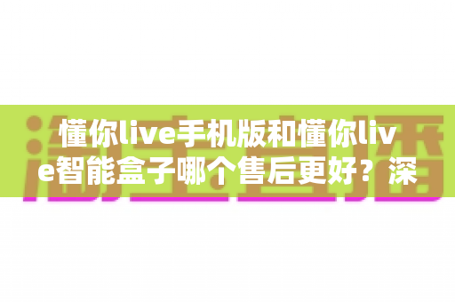 懂你live手机版和懂你live智能盒子哪个售后更好？深度对比帮你选对不踩坑