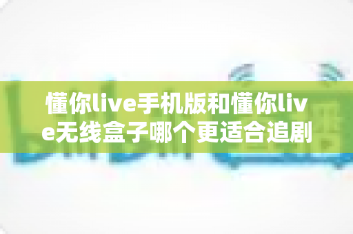 懂你live手机版和懂你live无线盒子哪个更适合追剧？全方位深度对比帮你选出真正的追剧利器