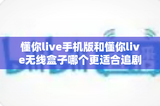 懂你live手机版和懂你live无线盒子哪个更适合追剧？全方位深度对比帮你选出真正的追剧利器