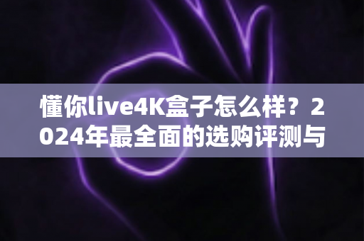 懂你live4K盒子怎么样?2024年最全面的选购评测与真实使用体验分享 懂你live4K盒子怎么样?2024年最全面的选购评测与真实使用体验分享