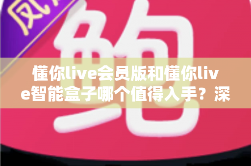 懂你live会员版和懂你live智能盒子哪个值得入手?深度对比与选购建议全解析 懂你live会员版和懂你live智能盒子哪个值得入手?深度对比与选购建议全解析