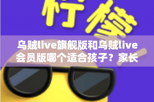 乌贼live旗舰版和乌贼live会员版哪个适合孩子？家长必读的深度对比与选购避坑指南