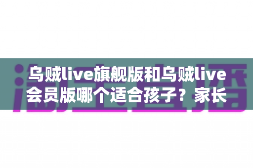 乌贼live旗舰版和乌贼live会员版哪个适合孩子？家长必读的深度对比与选购避坑指南
