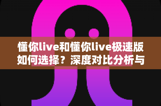 懂你live和懂你live极速版如何选择？深度对比分析与实用决策指南