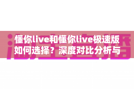 懂你live和懂你live极速版如何选择？深度对比分析与实用决策指南