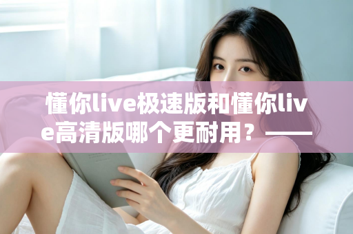 懂你live极速版和懂你live高清版哪个更耐用?——从电池损耗到长期体验的深度对比与选购指南 懂你live极速版和懂你live高清版哪个更耐用?——从电池损耗到长期体验的深度对比与选购指南