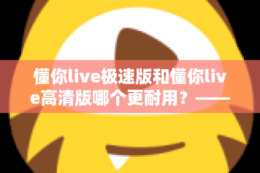 懂你live极速版和懂你live高清版哪个更耐用？——从电池损耗到长期体验的深度对比与选购指南