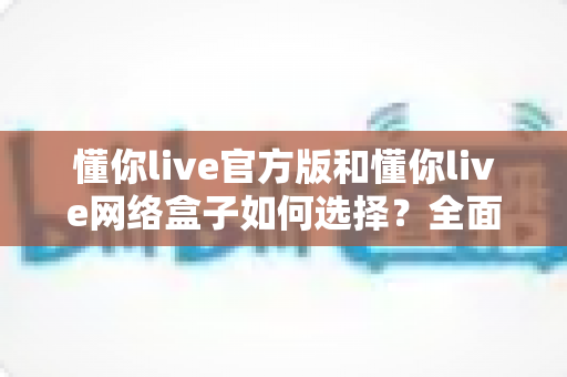 懂你live官方版和懂你live网络盒子如何选择？全面对比分析与实用选购指南