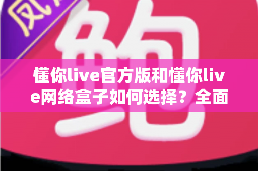 懂你live官方版和懂你live网络盒子如何选择？全面对比分析与实用选购指南