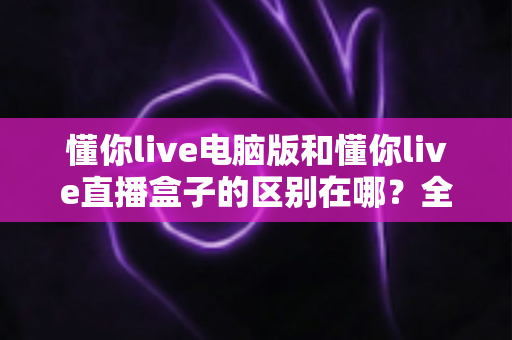 懂你live电脑版和懂你live直播盒子的区别在哪?全面对比分析帮你选对直播工具 懂你live电脑版和懂你live直播盒子的区别在哪?全面对比分析帮你选对直播工具