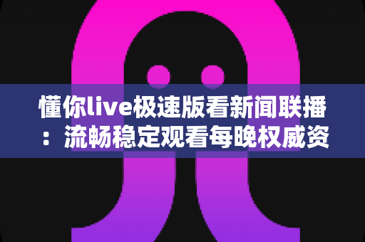 懂你live极速版看新闻联播：流畅稳定观看每晚权威资讯的实用指南
