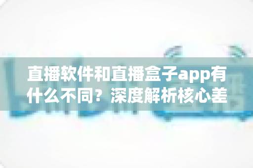 直播软件和直播盒子app有什么不同?深度解析核心差异,帮你找到最安全靠谱的观看与开播方案 直播软件和直播盒子app有什么不同?深度解析核心差异,帮你找到最安全靠谱的观看与开播方案